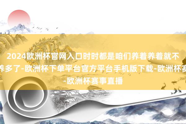 2024欧洲杯官网入口时时都是咱们养着养着就不自发的养多了-欧洲杯下单平台官方平台手机版下载-欧洲杯赛事直播