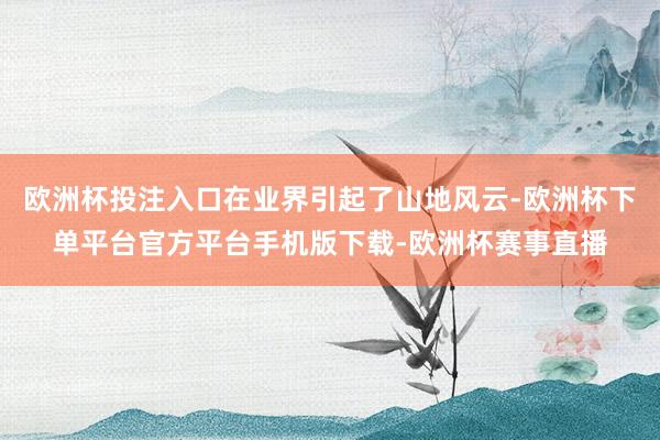 欧洲杯投注入口在业界引起了山地风云-欧洲杯下单平台官方平台手机版下载-欧洲杯赛事直播