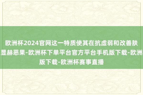 欧洲杯2024官网这一特质使其在抗虚弱和改善肤色方面具有显赫恶果-欧洲杯下单平台官方平台手机版下载-欧洲杯赛事直播