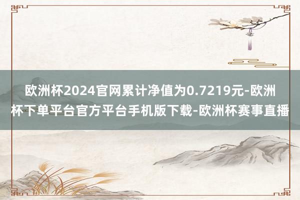 欧洲杯2024官网累计净值为0.7219元-欧洲杯下单平台官方平台手机版下载-欧洲杯赛事直播