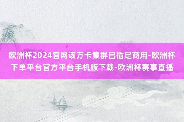 欧洲杯2024官网该万卡集群已插足商用-欧洲杯下单平台官方平台手机版下载-欧洲杯赛事直播
