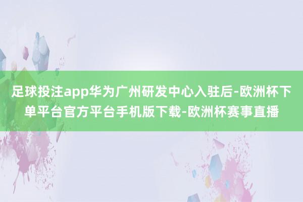 足球投注app华为广州研发中心入驻后-欧洲杯下单平台官方平台手机版下载-欧洲杯赛事直播