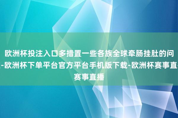 欧洲杯投注入口多措置一些各族全球牵肠挂肚的问题-欧洲杯下单平台官方平台手机版下载-欧洲杯赛事直播