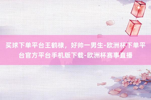 买球下单平台王鹤棣，好帅一男生-欧洲杯下单平台官方平台手机版下载-欧洲杯赛事直播