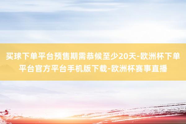 买球下单平台预售期需恭候至少20天-欧洲杯下单平台官方平台手机版下载-欧洲杯赛事直播
