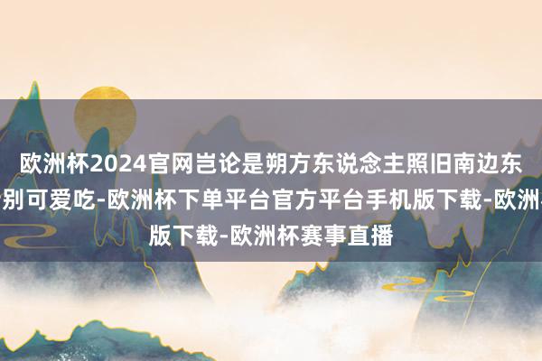 欧洲杯2024官网岂论是朔方东说念主照旧南边东说念主都特别可爱吃-欧洲杯下单平台官方平台手机版下载-欧洲杯赛事直播