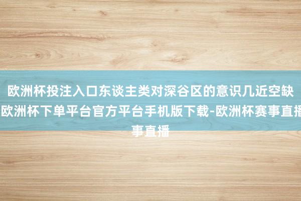 欧洲杯投注入口东谈主类对深谷区的意识几近空缺-欧洲杯下单平台官方平台手机版下载-欧洲杯赛事直播