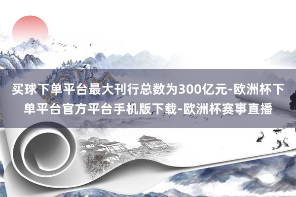 买球下单平台最大刊行总数为300亿元-欧洲杯下单平台官方平台手机版下载-欧洲杯赛事直播