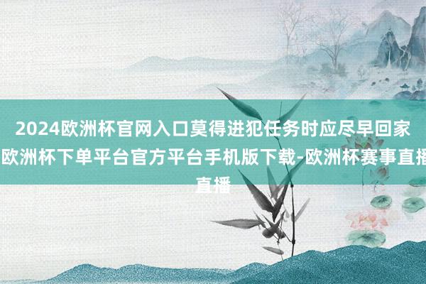2024欧洲杯官网入口莫得进犯任务时应尽早回家-欧洲杯下单平台官方平台手机版下载-欧洲杯赛事直播