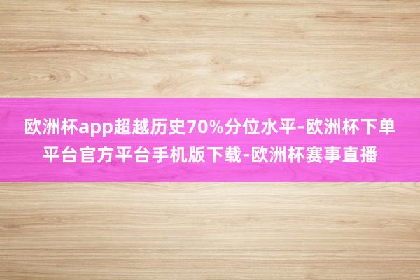 欧洲杯app超越历史70%分位水平-欧洲杯下单平台官方平台手机版下载-欧洲杯赛事直播