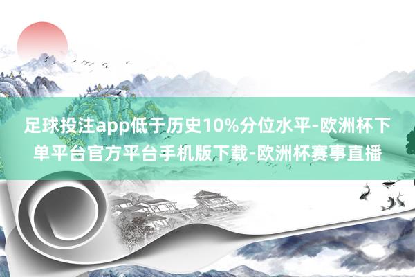 足球投注app低于历史10%分位水平-欧洲杯下单平台官方平台手机版下载-欧洲杯赛事直播