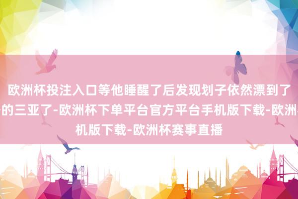 欧洲杯投注入口等他睡醒了后发现划子依然漂到了几十公里外的三亚了-欧洲杯下单平台官方平台手机版下载-欧洲杯赛事直播