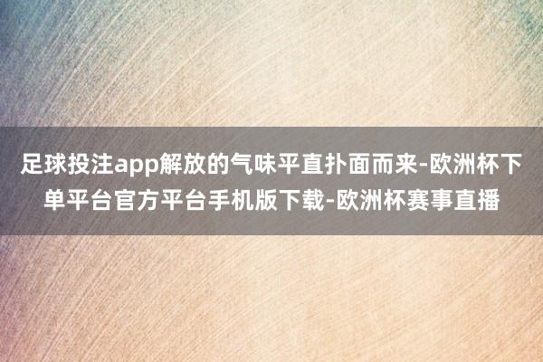 足球投注app解放的气味平直扑面而来-欧洲杯下单平台官方平台手机版下载-欧洲杯赛事直播
