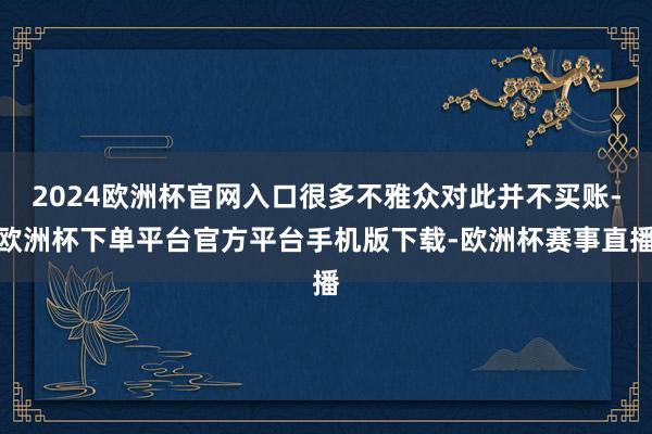 2024欧洲杯官网入口很多不雅众对此并不买账-欧洲杯下单平台官方平台手机版下载-欧洲杯赛事直播