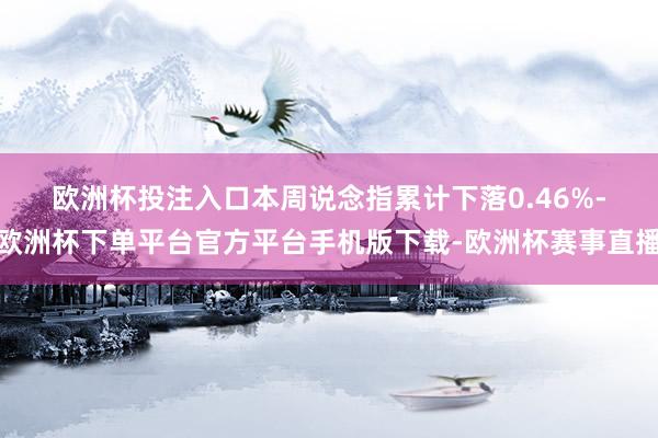 欧洲杯投注入口　　本周说念指累计下落0.46%-欧洲杯下单平台官方平台手机版下载-欧洲杯赛事直播