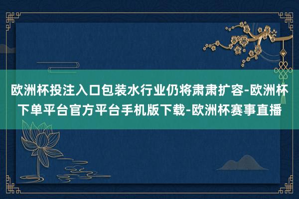 欧洲杯投注入口包装水行业仍将肃肃扩容-欧洲杯下单平台官方平台手机版下载-欧洲杯赛事直播