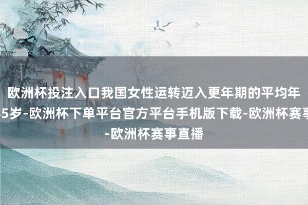 欧洲杯投注入口我国女性运转迈入更年期的平均年级是45岁-欧洲杯下单平台官方平台手机版下载-欧洲杯赛事直播