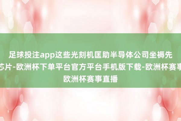 足球投注app这些光刻机匡助半导体公司坐褥先进的芯片-欧洲杯下单平台官方平台手机版下载-欧洲杯赛事直播