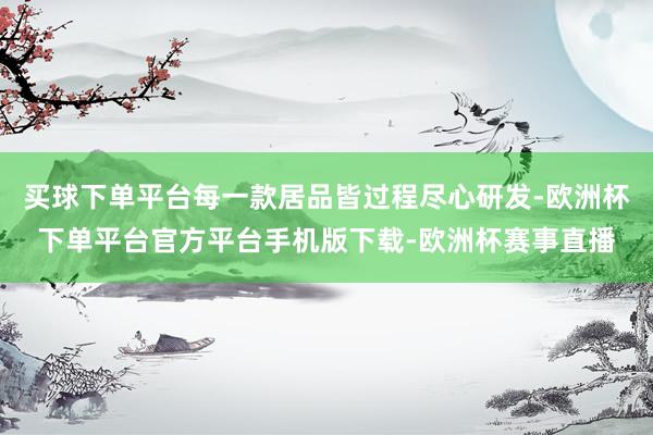 买球下单平台每一款居品皆过程尽心研发-欧洲杯下单平台官方平台手机版下载-欧洲杯赛事直播
