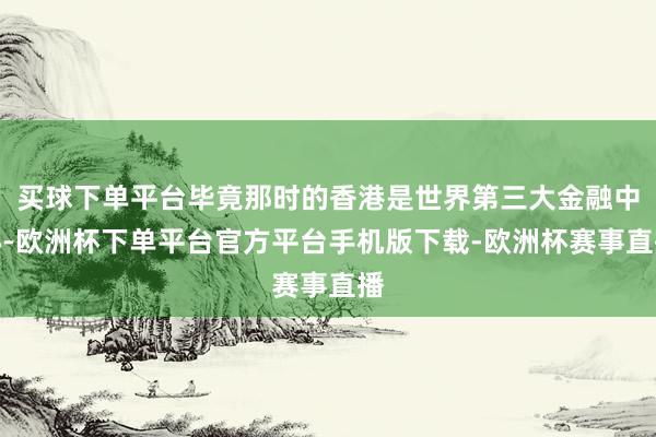 买球下单平台毕竟那时的香港是世界第三大金融中心-欧洲杯下单平台官方平台手机版下载-欧洲杯赛事直播