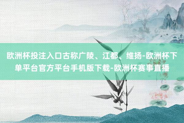 欧洲杯投注入口古称广陵、江都、维扬-欧洲杯下单平台官方平台手机版下载-欧洲杯赛事直播