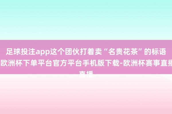 足球投注app这个团伙打着卖“名贵花茶”的标语-欧洲杯下单平台官方平台手机版下载-欧洲杯赛事直播