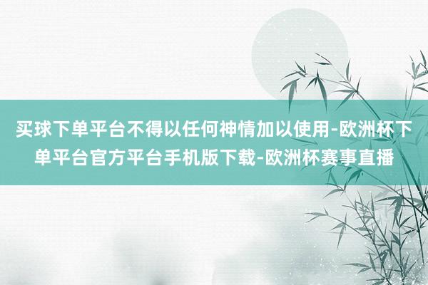 买球下单平台不得以任何神情加以使用-欧洲杯下单平台官方平台手机版下载-欧洲杯赛事直播