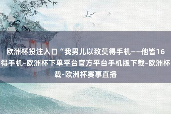 欧洲杯投注入口“我男儿以致莫得手机——他皆16岁了还莫得手机-欧洲杯下单平台官方平台手机版下载-欧洲杯赛事直播