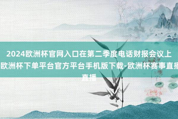 2024欧洲杯官网入口在第二季度电话财报会议上-欧洲杯下单平台官方平台手机版下载-欧洲杯赛事直播