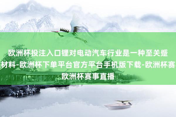 欧洲杯投注入口　　锂对电动汽车行业是一种至关蹙迫的原材料-欧洲杯下单平台官方平台手机版下载-欧洲杯赛事直播