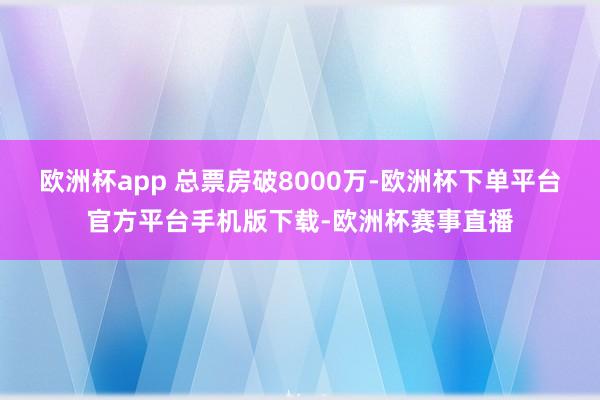欧洲杯app 总票房破8000万-欧洲杯下单平台官方平台手机版下载-欧洲杯赛事直播