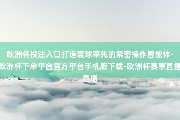 欧洲杯投注入口打造寰球率先的紧密操作智能体-欧洲杯下单平台官方平台手机版下载-欧洲杯赛事直播