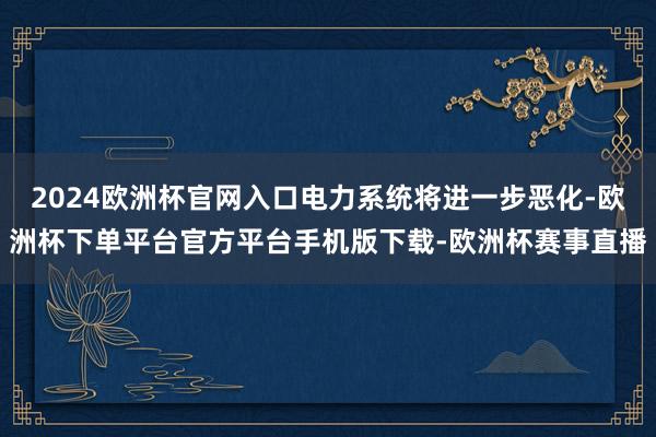 2024欧洲杯官网入口电力系统将进一步恶化-欧洲杯下单平台官方平台手机版下载-欧洲杯赛事直播