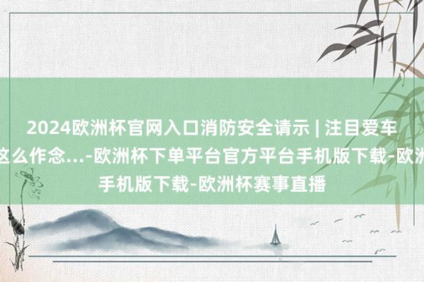 2024欧洲杯官网入口消防安全请示 | 注目爱车上火，你要这么作念...-欧洲杯下单平台官方平台手机版下载-欧洲杯赛事直播