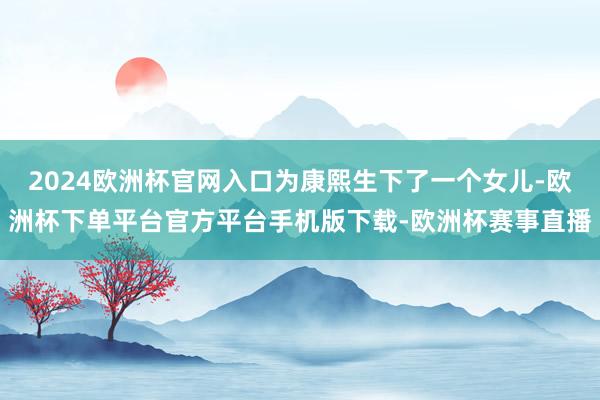 2024欧洲杯官网入口为康熙生下了一个女儿-欧洲杯下单平台官方平台手机版下载-欧洲杯赛事直播