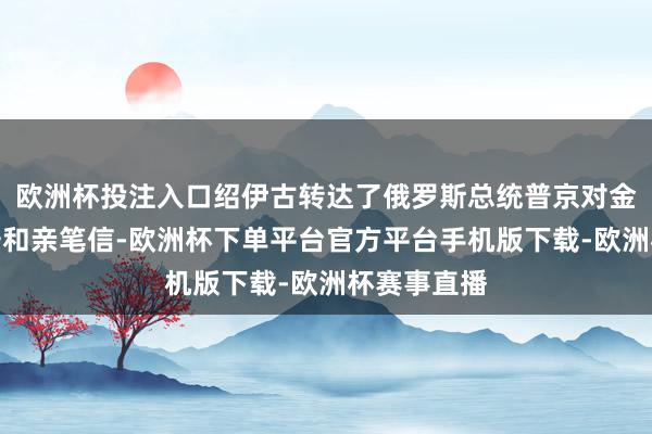 欧洲杯投注入口绍伊古转达了俄罗斯总统普京对金正恩的请安和亲笔信-欧洲杯下单平台官方平台手机版下载-欧洲杯赛事直播