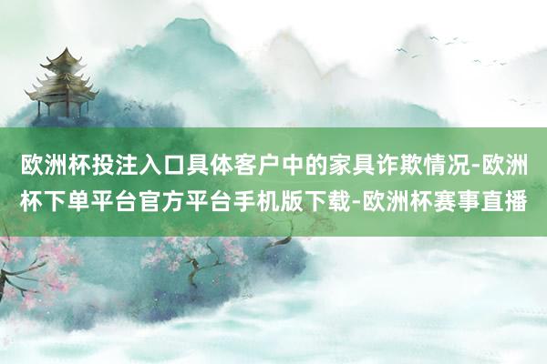 欧洲杯投注入口具体客户中的家具诈欺情况-欧洲杯下单平台官方平台手机版下载-欧洲杯赛事直播