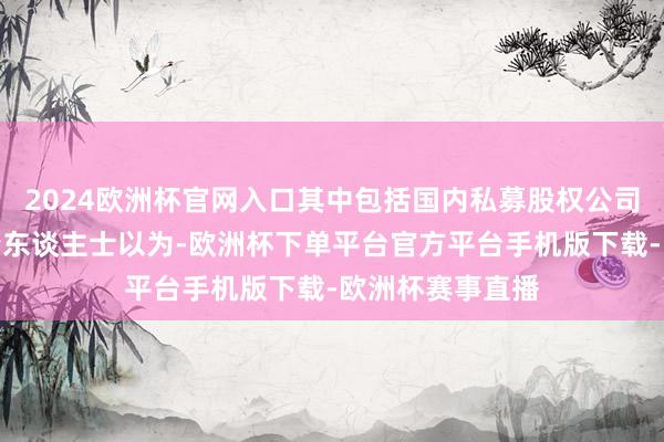 2024欧洲杯官网入口其中包括国内私募股权公司；也有一些知情东谈主士以为-欧洲杯下单平台官方平台手机版下载-欧洲杯赛事直播