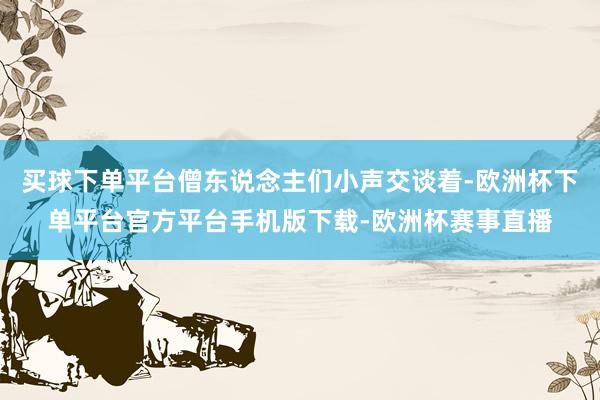 买球下单平台僧东说念主们小声交谈着-欧洲杯下单平台官方平台手机版下载-欧洲杯赛事直播
