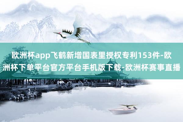 欧洲杯app飞鹤新增国表里授权专利153件-欧洲杯下单平台官方平台手机版下载-欧洲杯赛事直播