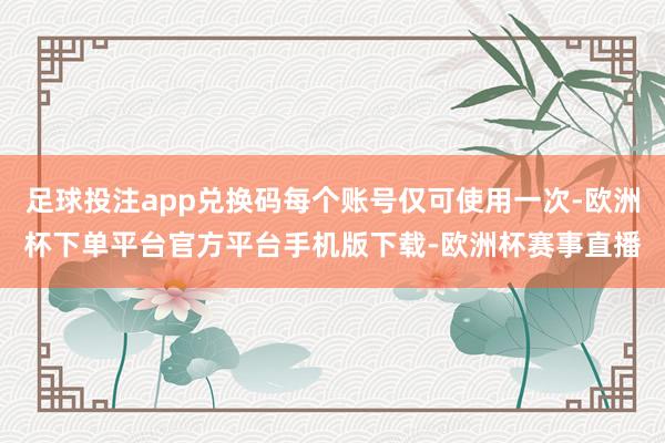 足球投注app兑换码每个账号仅可使用一次-欧洲杯下单平台官方平台手机版下载-欧洲杯赛事直播