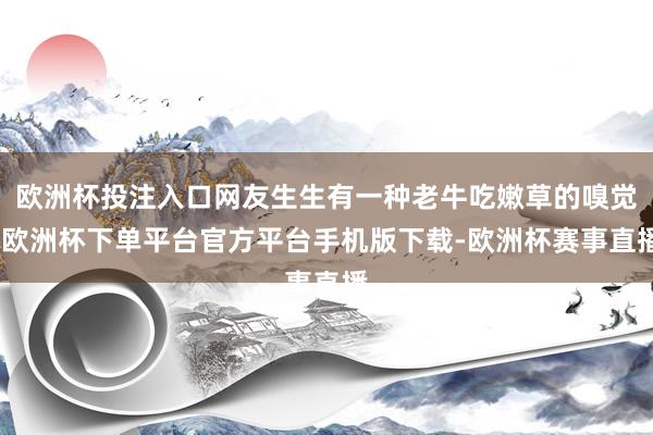 欧洲杯投注入口网友生生有一种老牛吃嫩草的嗅觉-欧洲杯下单平台官方平台手机版下载-欧洲杯赛事直播
