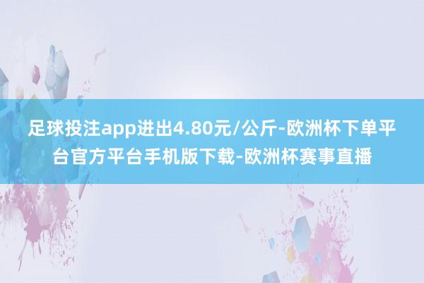 足球投注app进出4.80元/公斤-欧洲杯下单平台官方平台手机版下载-欧洲杯赛事直播