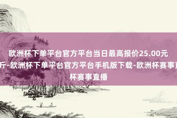 欧洲杯下单平台官方平台当日最高报价25.00元/公斤-欧洲杯下单平台官方平台手机版下载-欧洲杯赛事直播