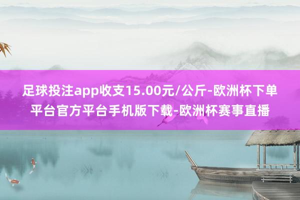 足球投注app收支15.00元/公斤-欧洲杯下单平台官方平台手机版下载-欧洲杯赛事直播