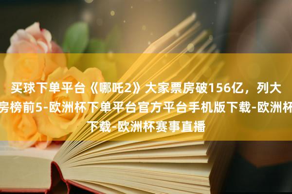 买球下单平台《哪吒2》大家票房破156亿，列大家影史票房榜前5-欧洲杯下单平台官方平台手机版下载-欧洲杯赛事直播