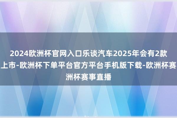 2024欧洲杯官网入口乐谈汽车2025年会有2款新车型上市-