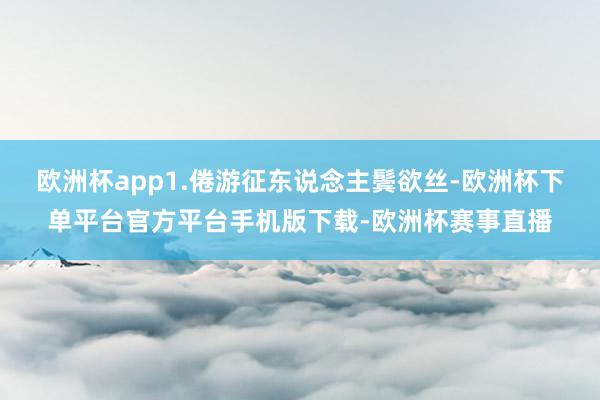 欧洲杯app1.倦游征东说念主鬓欲丝-欧洲杯下单平台官方平台