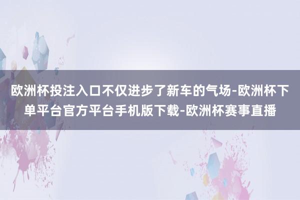 欧洲杯投注入口不仅进步了新车的气场-欧洲杯下单平台官方平台手