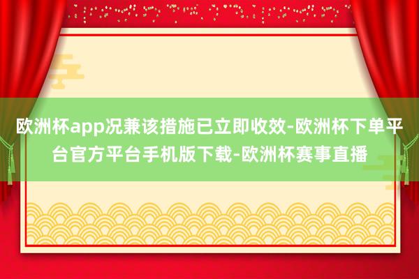 欧洲杯app况兼该措施已立即收效-欧洲杯下单平台官方平台手机版下载-欧洲杯赛事直播